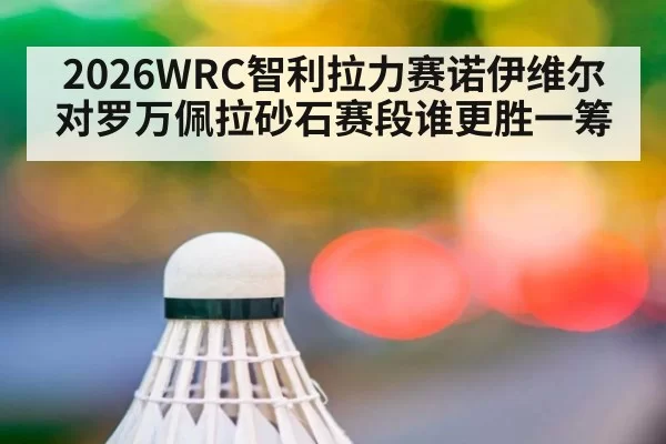 2026WRC智利拉力赛诺伊维尔对罗万佩拉砂石赛段谁更胜一筹